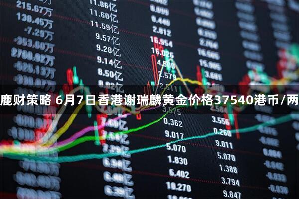 鹿财策略 6月7日香港谢瑞麟黄金价格37540港币/两