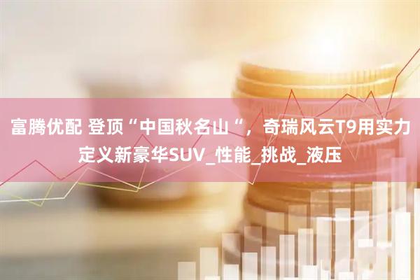 富腾优配 登顶“中国秋名山“，奇瑞风云T9用实力定义新豪华SUV_性能_挑战_液压