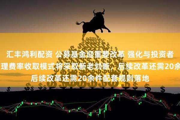 汇丰鸿利配资 公募基金迎重要改革 强化与投资者利益绑定 浮动管理费率收取模式将采取新老划断，后续改革还需20余件配套规则落地