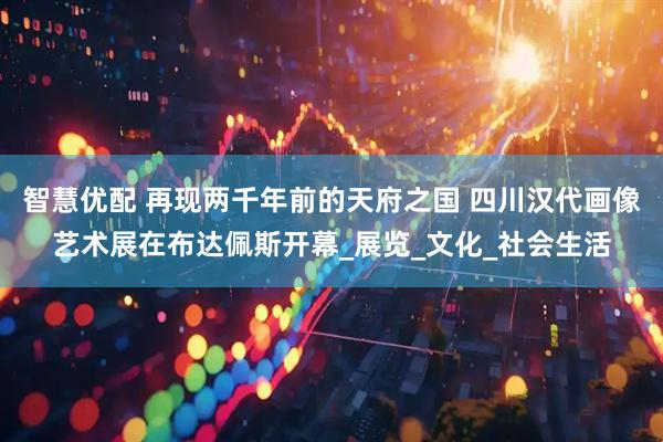 智慧优配 再现两千年前的天府之国 四川汉代画像艺术展在布达佩斯开幕_展览_文化_社会生活