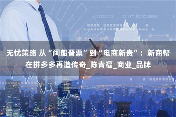 无忧策略 从“闽船晋票”到“电商新贵”：新商帮在拼多多再造传奇_陈青福_商业_品牌