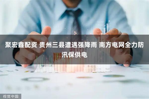 聚宏鑫配资 贵州三县遭遇强降雨 南方电网全力防汛保供电