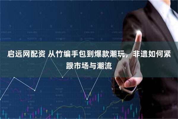 启远网配资 从竹编手包到爆款潮玩，非遗如何紧跟市场与潮流
