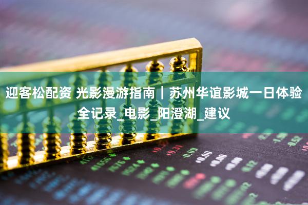 迎客松配资 光影漫游指南｜苏州华谊影城一日体验全记录_电影_阳澄湖_建议