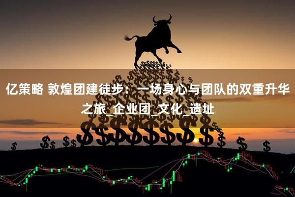 亿策略 敦煌团建徒步：一场身心与团队的双重升华之旅_企业团_文化_遗址