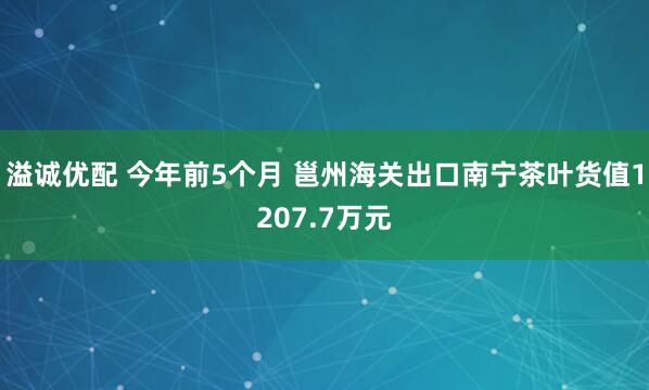 溢诚优配 今年前5个月 邕州海关出口南宁茶叶货值1207.7万元