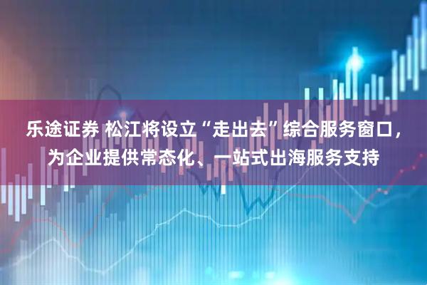 乐途证券 松江将设立“走出去”综合服务窗口，为企业提供常态化、一站式出海服务支持
