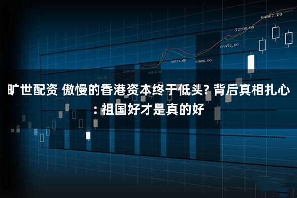 旷世配资 傲慢的香港资本终于低头? 背后真相扎心: 祖国好才是真的好