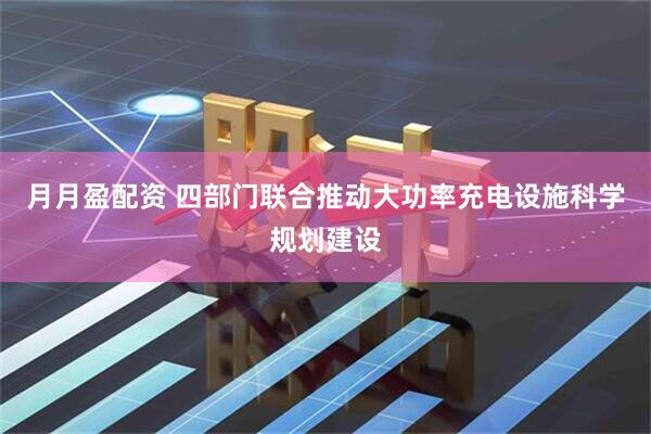 月月盈配资 四部门联合推动大功率充电设施科学规划建设