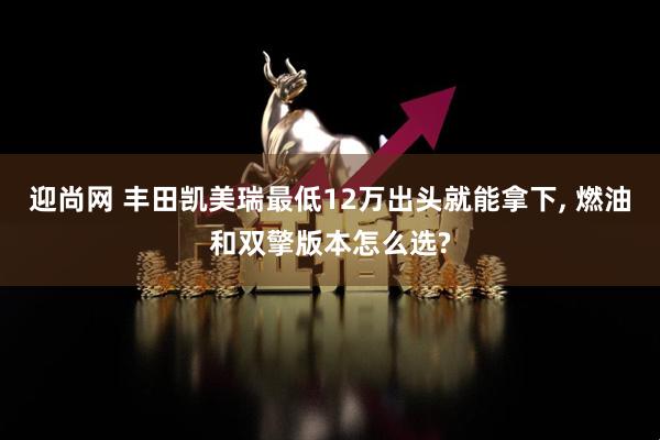 迎尚网 丰田凯美瑞最低12万出头就能拿下, 燃油和双擎版本怎么选?