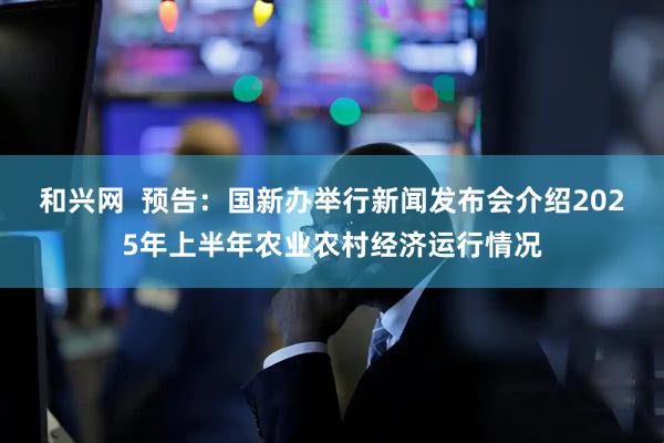 和兴网  预告：国新办举行新闻发布会介绍2025年上半年农业农村经济运行情况