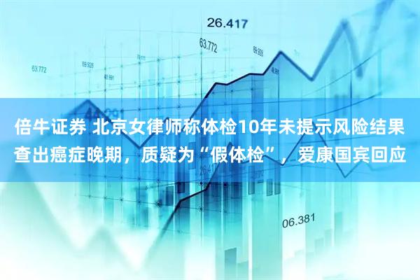 倍牛证券 北京女律师称体检10年未提示风险结果查出癌症晚期，质疑为“假体检”，爱康国宾回应
