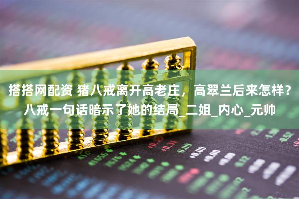 搭搭网配资 猪八戒离开高老庄，高翠兰后来怎样？八戒一句话暗示了她的结局_二姐_内心_元帅