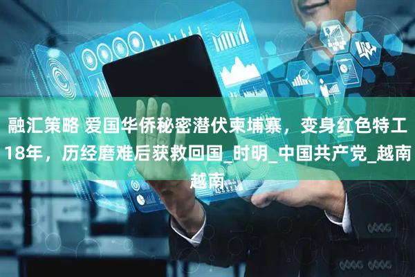 融汇策略 爱国华侨秘密潜伏柬埔寨，变身红色特工18年，历经磨难后获救回国_时明_中国共产党_越南