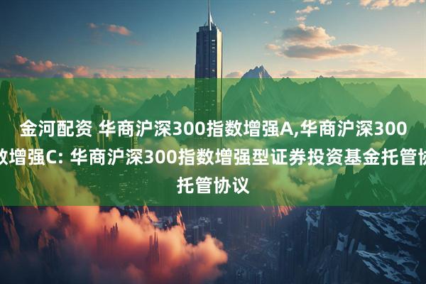 金河配资 华商沪深300指数增强A,华商沪深300指数增强C: 华商沪深300指数增强型证券投资基金托管协议