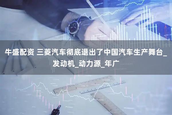 牛盛配资 三菱汽车彻底退出了中国汽车生产舞台_发动机_动力源_年广