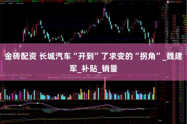 金砖配资 长城汽车“开到”了求变的“拐角”_魏建军_补贴_销量