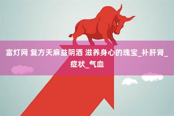 富灯网 复方天麻益阴酒 滋养身心的瑰宝_补肝肾_症状_气血