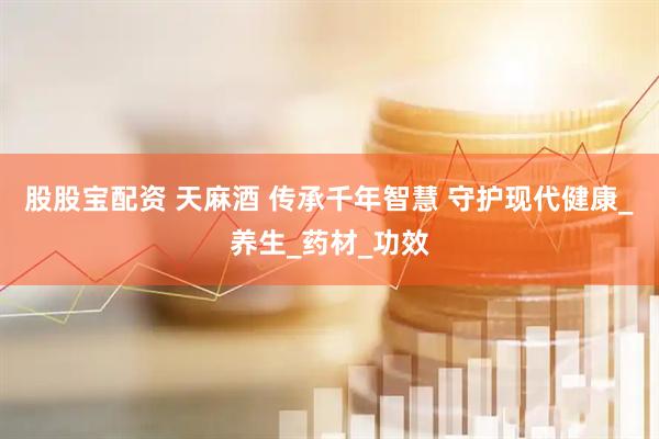 股股宝配资 天麻酒 传承千年智慧 守护现代健康_养生_药材_功效