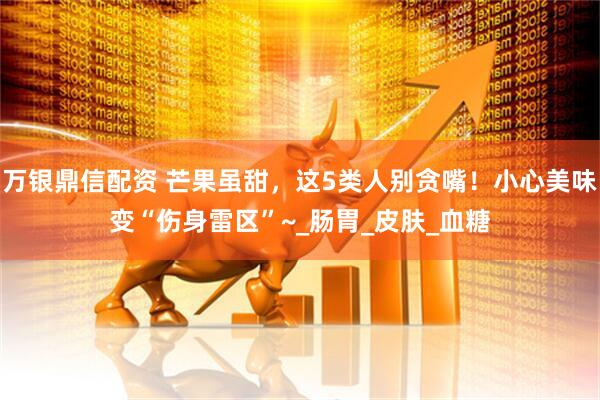万银鼎信配资 芒果虽甜，这5类人别贪嘴！小心美味变“伤身雷区”~_肠胃_皮肤_血糖