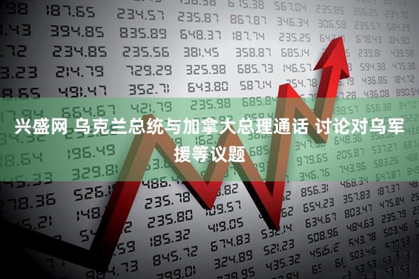 兴盛网 乌克兰总统与加拿大总理通话 讨论对乌军援等议题