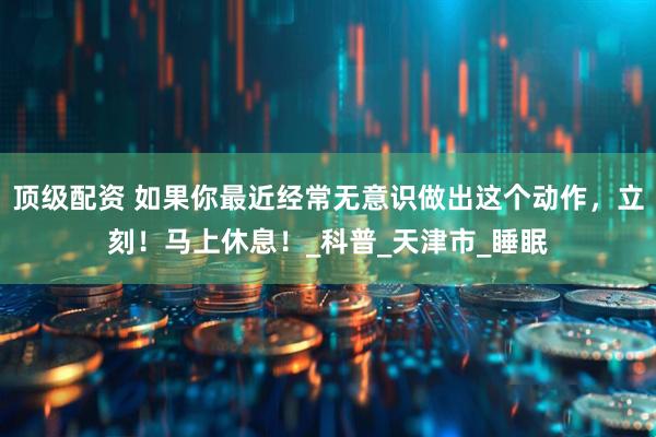 顶级配资 如果你最近经常无意识做出这个动作，立刻！马上休息！_科普_天津市_睡眠