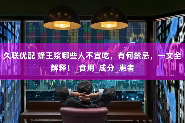 久联优配 蜂王浆哪些人不宜吃，有何禁忌，一文全解释！_食用_成分_患者