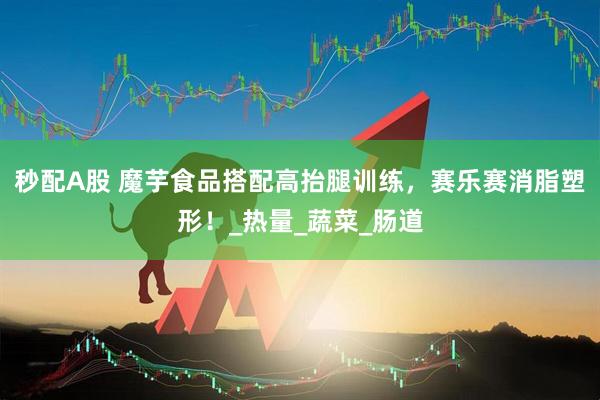 秒配A股 魔芋食品搭配高抬腿训练，赛乐赛消脂塑形！_热量_蔬菜_肠道