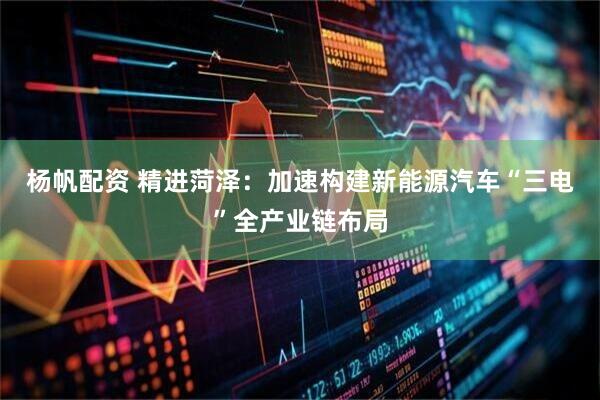 杨帆配资 精进菏泽：加速构建新能源汽车“三电”全产业链布局