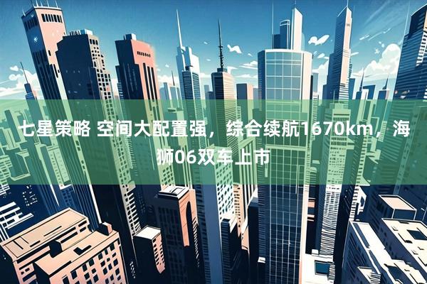 七星策略 空间大配置强，综合续航1670km，海狮06双车上市