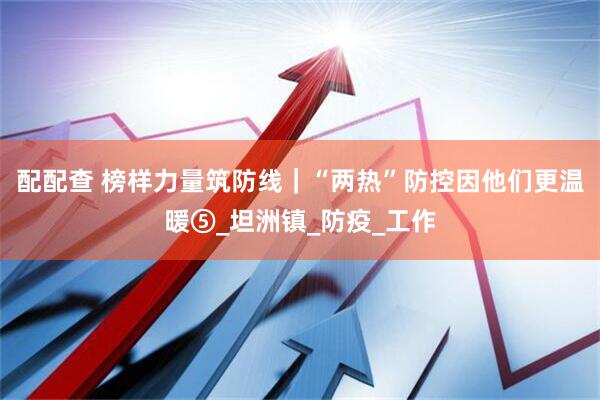 配配查 榜样力量筑防线｜“两热”防控因他们更温暖⑤_坦洲镇_防疫_工作