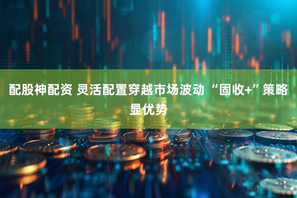 配股神配资 灵活配置穿越市场波动 “固收+”策略显优势