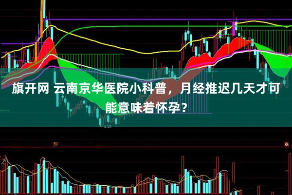 旗开网 云南京华医院小科普，月经推迟几天才可能意味着怀孕？