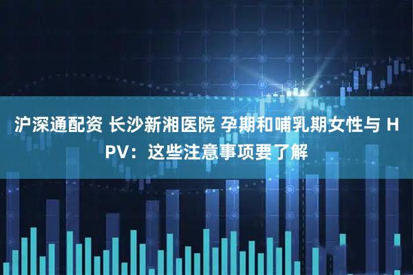 沪深通配资 长沙新湘医院 孕期和哺乳期女性与 HPV：这些注意事项要了解