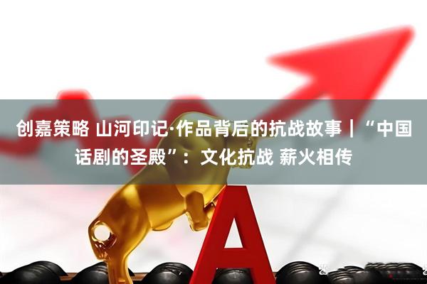 创嘉策略 山河印记·作品背后的抗战故事｜“中国话剧的圣殿”：文化抗战 薪火相传