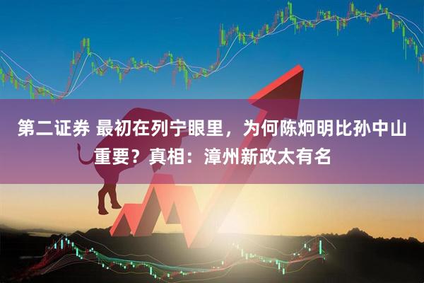 第二证券 最初在列宁眼里，为何陈炯明比孙中山重要？真相：漳州新政太有名