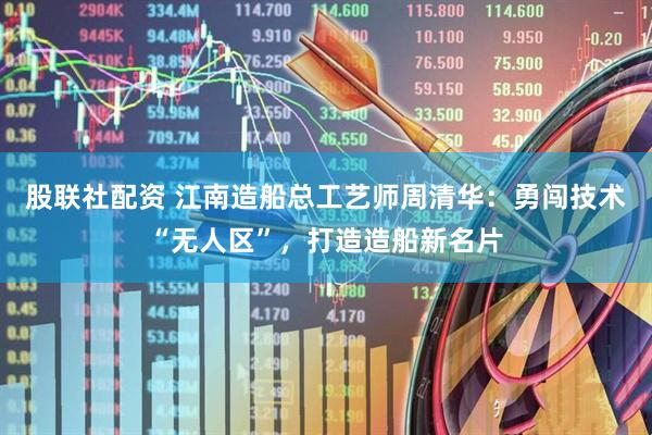 股联社配资 江南造船总工艺师周清华：勇闯技术“无人区”，打造造船新名片