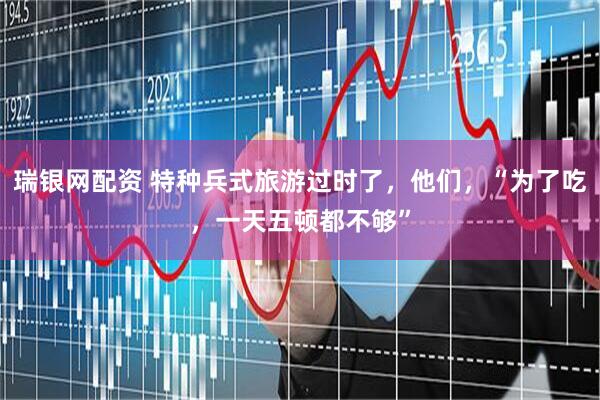 瑞银网配资 特种兵式旅游过时了，他们，“为了吃，一天五顿都不够”