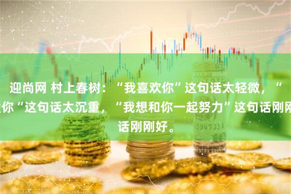迎尚网 村上春树:“我喜欢你”这句话太轻微,“我爱你“这句话太沉重,“我想和你一起努力”这句话刚刚好。