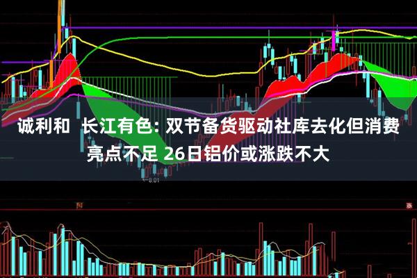 诚利和  长江有色: 双节备货驱动社库去化但消费亮点不足 26日铝价或涨跌不大
