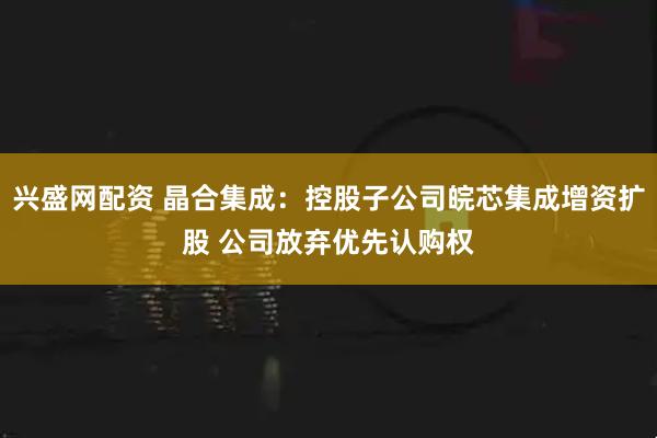 兴盛网配资 晶合集成:控股子公司皖芯集成增资扩股 公司放弃优先认购权