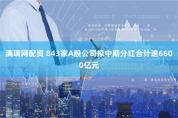 满璃网配资 843家A股公司拟中期分红合计逾6600亿元