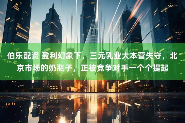 伯乐配资 盈利幻象下，三元乳业大本营失守，北京市场的奶瓶子，正被竞争对手一个个提起