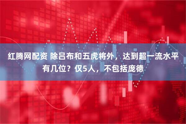 红腾网配资 除吕布和五虎将外，达到超一流水平有几位？仅5人，不包括庞德