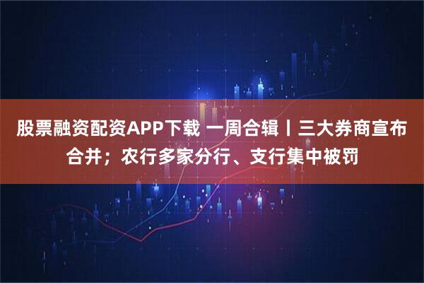 股票融资配资APP下载 一周合辑丨三大券商宣布合并；农行多家分行、支行集中被罚