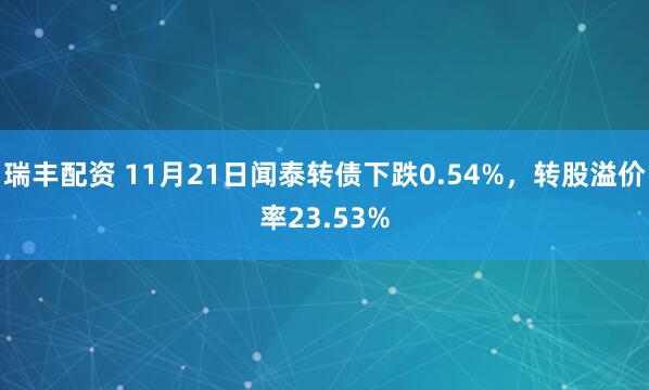 瑞丰配资 11月21日闻泰转债下跌0.54%，转股溢价率23.53%