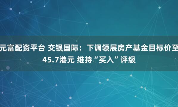 元富配资平台 交银国际：下调领展房产基金目标价至45.7港元 维持“买入”评级