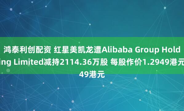 鸿泰利创配资 红星美凯龙遭Alibaba Group Holding Limited减持2114.36万股 每股作价1.2949港元