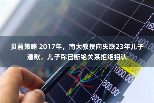 贝盈策略 2017年，南大教授向失联23年儿子道歉，儿子称已断绝关系拒绝相认