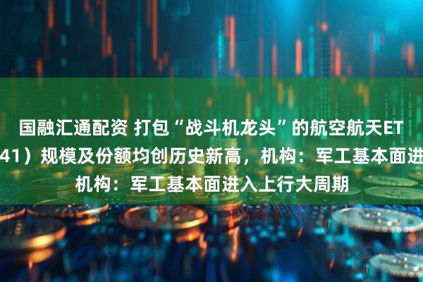 国融汇通配资 打包“战斗机龙头”的航空航天ETF天弘（159241）规模及份额均创历史新高，机构：军工基本面进入上行大周期